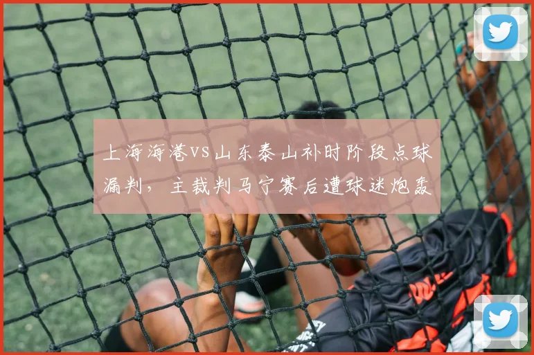 上海海港vs山东泰山补时阶段点球漏判，主裁判马宁赛后遭球迷炮轰
