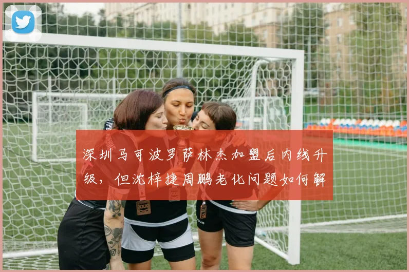深圳马可波罗萨林杰加盟后内线升级，但沈梓捷周鹏老化问题如何解决？