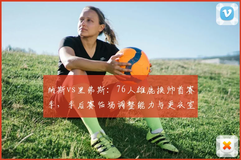 纳斯vs里弗斯:76人雄鹿换帅首赛季,季后赛临场调整能力与更衣室掌控力全维度对比