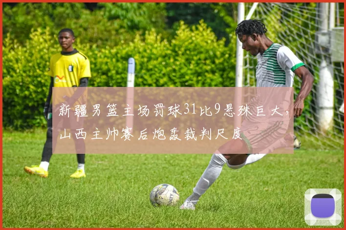 新疆男篮主场罚球31比9悬殊巨大，山西主帅赛后炮轰裁判尺度