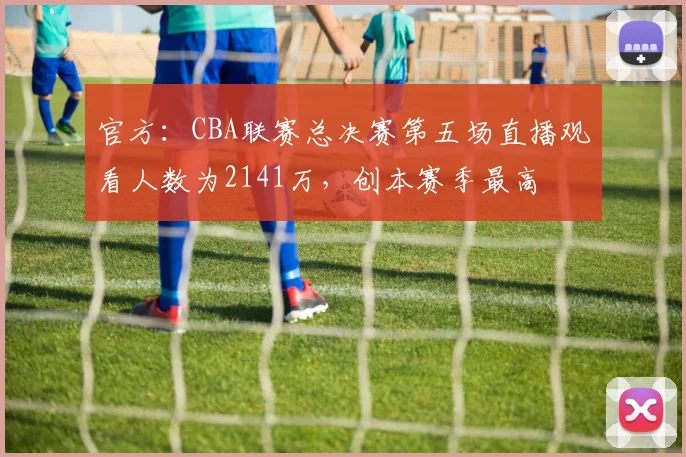 官方：CBA联赛总决赛第五场直播观看人数为2141万，创本赛季最高